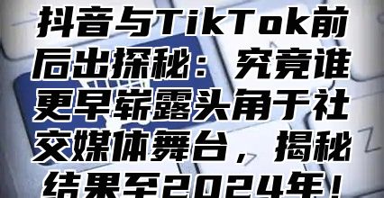 抖音与TikTok前后出探秘：究竟谁更早崭露头角于社交媒体舞台，揭秘结果至2024年！