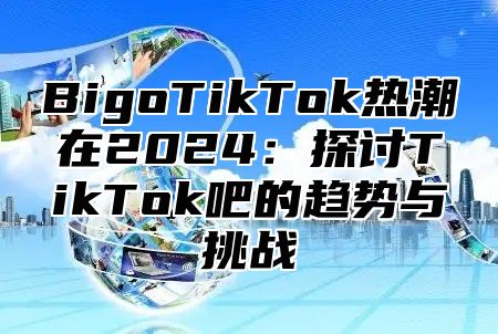 BigoTikTok热潮在2024：探讨TikTok吧的趋势与挑战