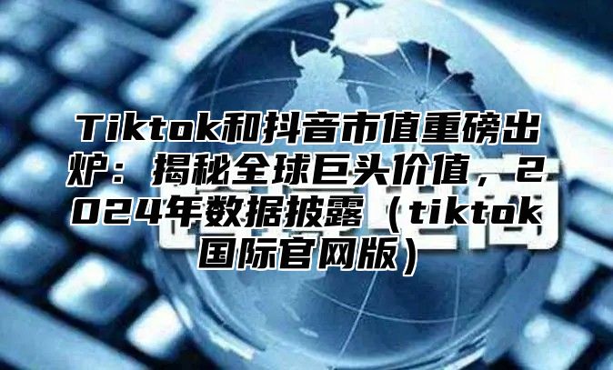 Tiktok和抖音市值重磅出炉：揭秘全球巨头价值，2024年数据披露（tiktok国际官网版）