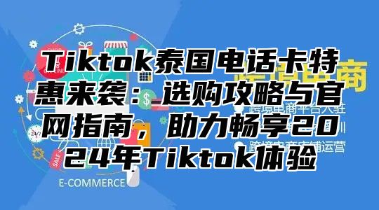 Tiktok泰国电话卡特惠来袭：选购攻略与官网指南，助力畅享2024年Tiktok体验