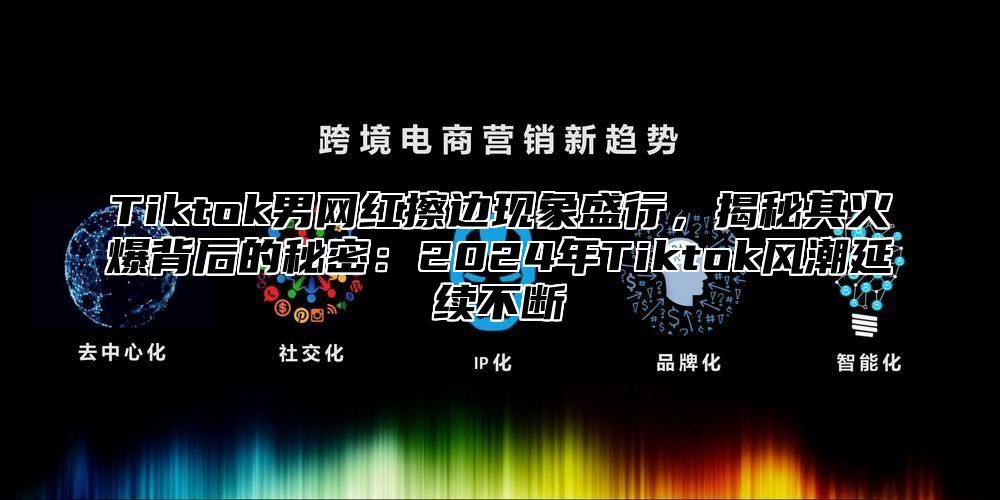 Tiktok男网红擦边现象盛行，揭秘其火爆背后的秘密：2024年Tiktok风潮延续不断