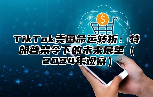 TikTok美国命运转折：特朗普禁令下的未来展望（2024年观察）