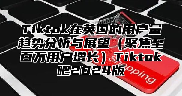 Tiktok在英国的用户量趋势分析与展望（聚焦至百万用户增长）Tiktok吧2024版