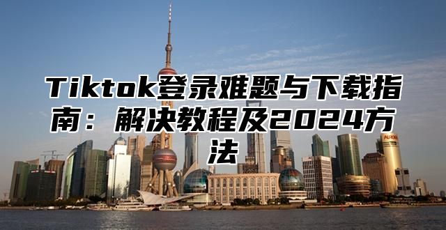 Tiktok登录难题与下载指南：解决教程及2024方法