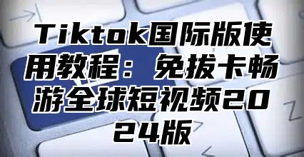 Tiktok国际版使用教程：免拔卡畅游全球短视频2024版