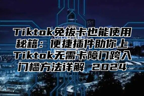 Tiktok免拔卡也能使用秘籍：便捷插件助你上Tiktok无需卡障门跨入门槛方法详解 2024