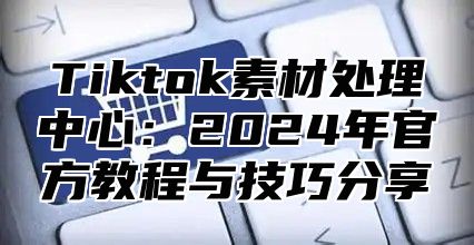 Tiktok素材处理中心：2024年官方教程与技巧分享