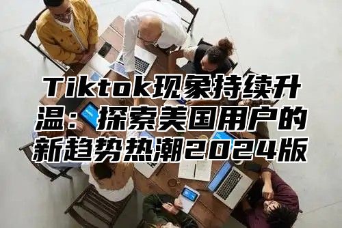 Tiktok现象持续升温：探索美国用户的新趋势热潮2024版