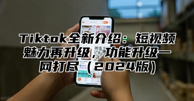 Tiktok全新介绍：短视频魅力再升级，功能升级一网打尽（2024版）