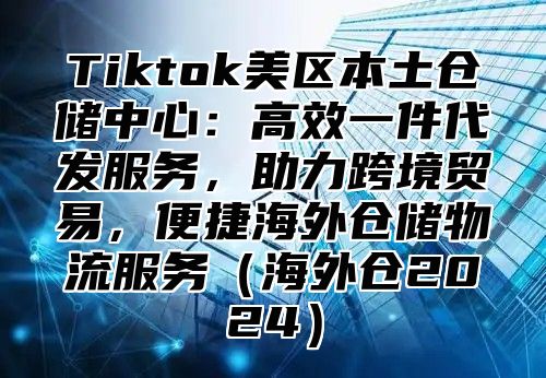 Tiktok美区本土仓储中心：高效一件代发服务，助力跨境贸易，便捷海外仓储物流服务（海外仓2024）