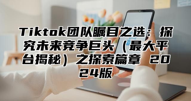 Tiktok团队瞩目之选：探究未来竞争巨头（最大平台揭秘）之探索篇章 2024版