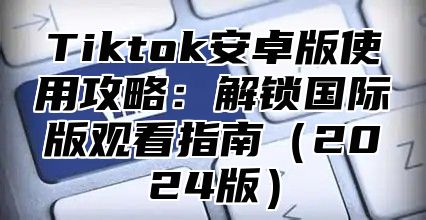 Tiktok安卓版使用攻略：解锁国际版观看指南（2024版）