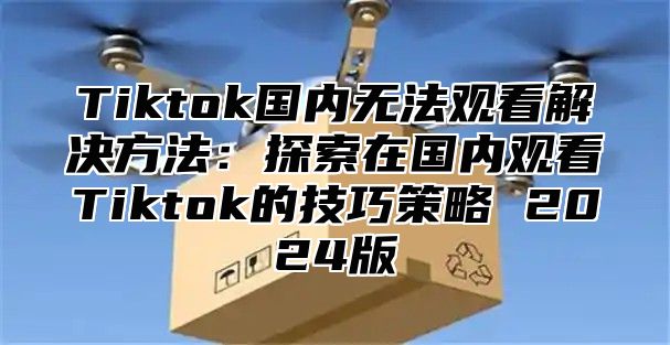 Tiktok国内无法观看解决方法：探索在国内观看Tiktok的技巧策略 2024版