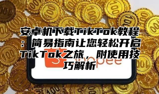 安卓机下载TikTok教程：简易指南让您轻松开启TikTok之旅，附使用技巧解析