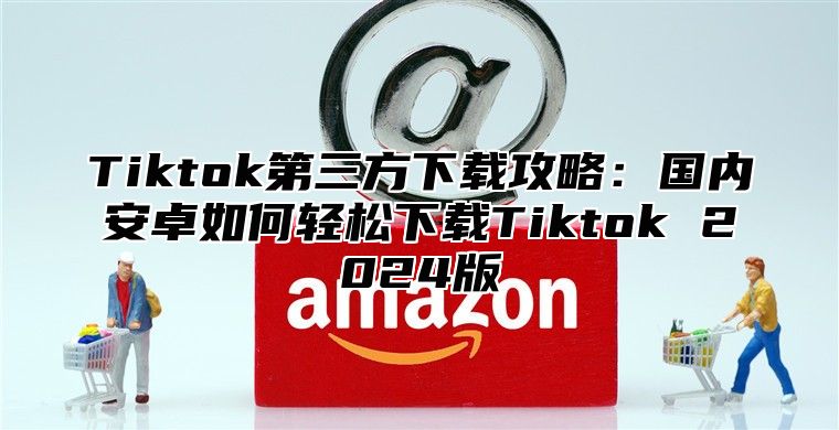 Tiktok第三方下载攻略：国内安卓如何轻松下载Tiktok 2024版