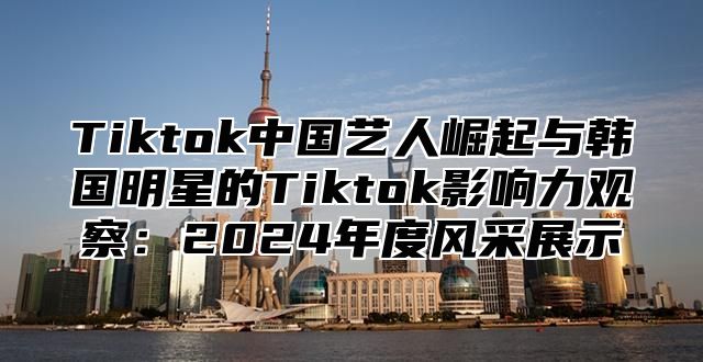 Tiktok中国艺人崛起与韩国明星的Tiktok影响力观察：2024年度风采展示