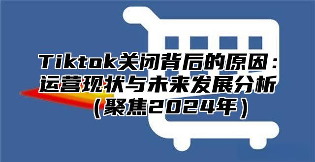 Tiktok关闭背后的原因：运营现状与未来发展分析（聚焦2024年）