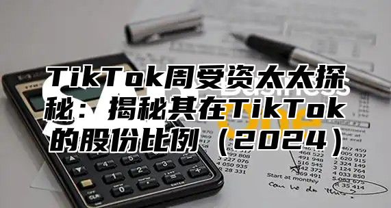 TikTok周受资太太探秘：揭秘其在TikTok的股份比例（2024）