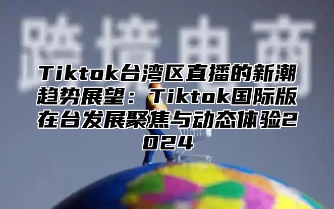 Tiktok台湾区直播的新潮趋势展望：Tiktok国际版在台发展聚焦与动态体验2024