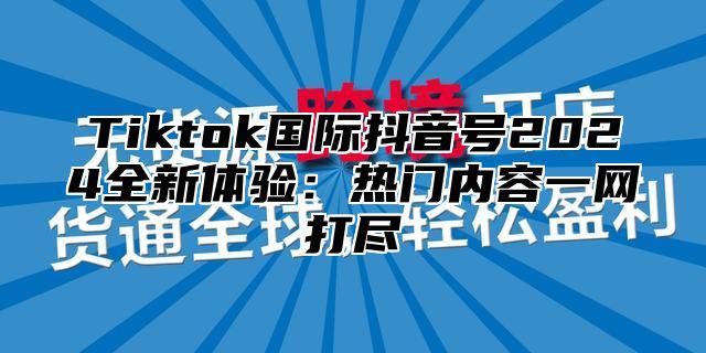 Tiktok国际抖音号2024全新体验：热门内容一网打尽