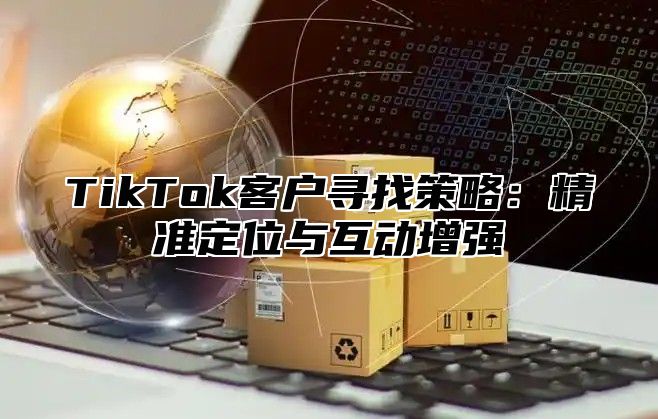 TikTok客户寻找策略：精准定位与互动增强