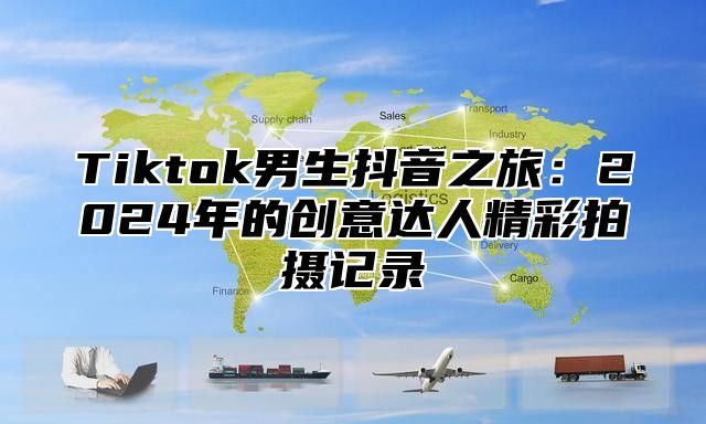 Tiktok男生抖音之旅：2024年的创意达人精彩拍摄记录