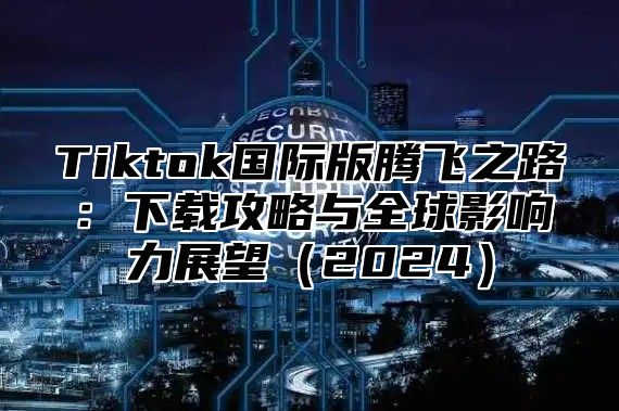 Tiktok国际版腾飞之路：下载攻略与全球影响力展望（2024）