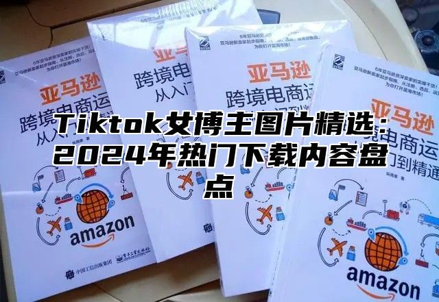 Tiktok女博主图片精选：2024年热门下载内容盘点