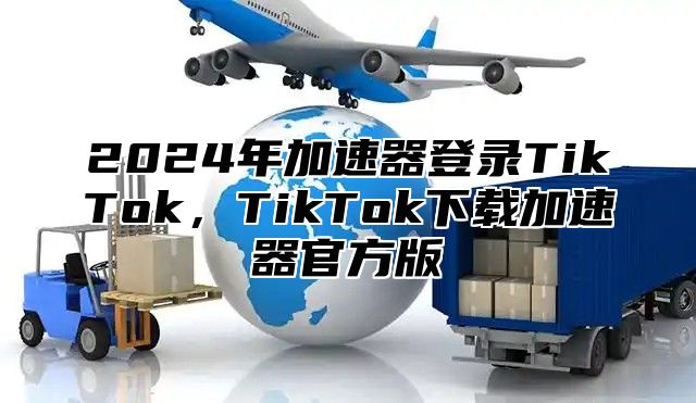 2024年加速器登录TikTok，TikTok下载加速器官方版