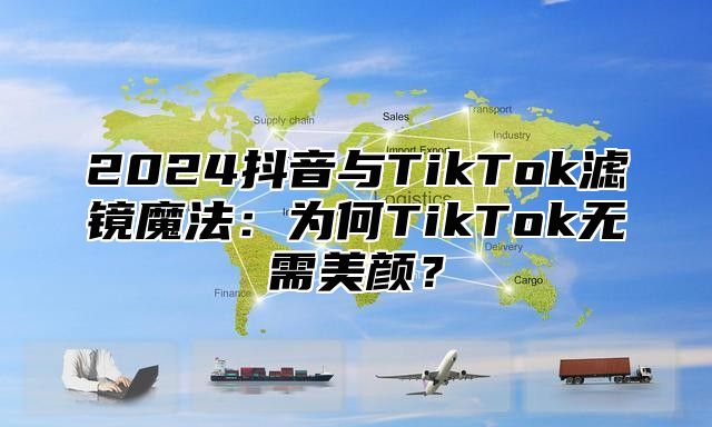 2024抖音与TikTok滤镜魔法：为何TikTok无需美颜？