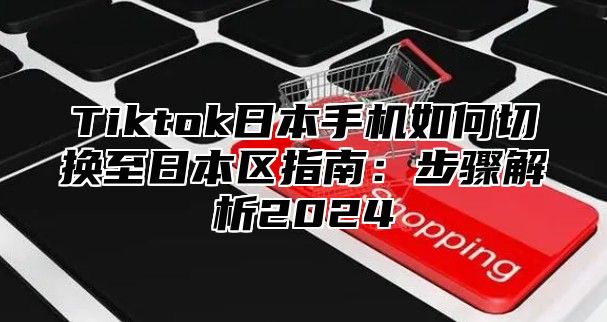 Tiktok日本手机如何切换至日本区指南：步骤解析2024