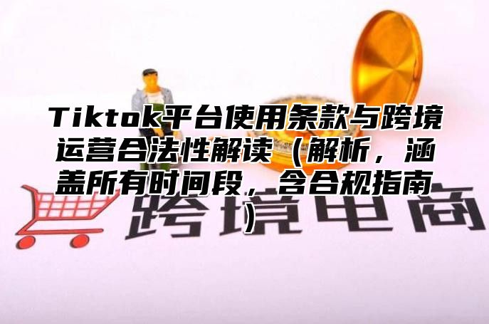 Tiktok平台使用条款与跨境运营合法性解读（解析，涵盖所有时间段，含合规指南）