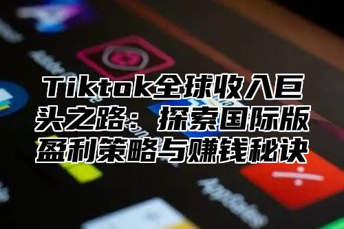 Tiktok全球收入巨头之路：探索国际版盈利策略与赚钱秘诀