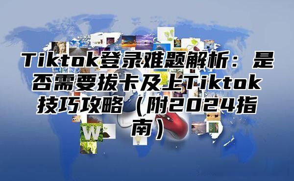 Tiktok登录难题解析：是否需要拔卡及上Tiktok技巧攻略（附2024指南）