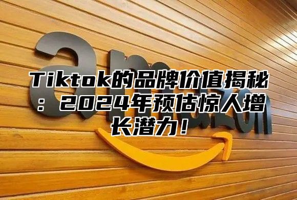 Tiktok的品牌价值揭秘：2024年预估惊人增长潜力！