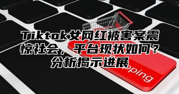 Tiktok女网红被害案震惊社会，平台现状如何？分析揭示进展