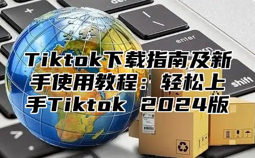 Tiktok下载指南及新手使用教程：轻松上手Tiktok 2024版