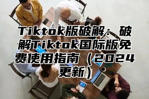 Tiktok版破解：破解Tiktok国际版免费使用指南（2024更新）