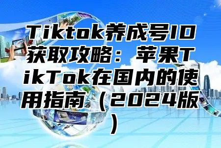 Tiktok养成号ID获取攻略：苹果TikTok在国内的使用指南（2024版）