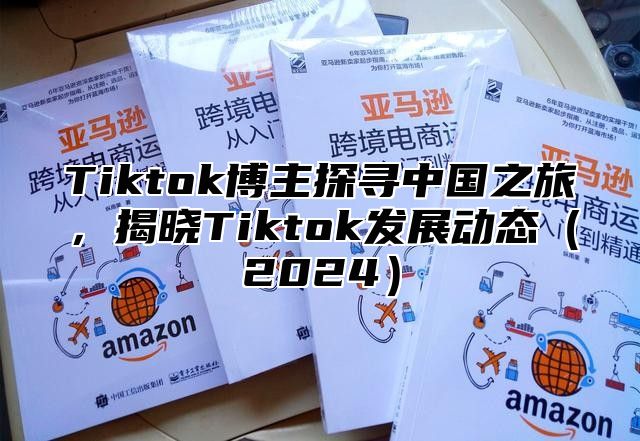 Tiktok博主探寻中国之旅，揭晓Tiktok发展动态（2024）