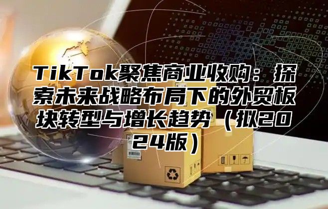 TikTok聚焦商业收购：探索未来战略布局下的外贸板块转型与增长趋势（拟2024版）