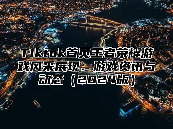 Tiktok首页王者荣耀游戏风采展现：游戏资讯与动态（2024版）