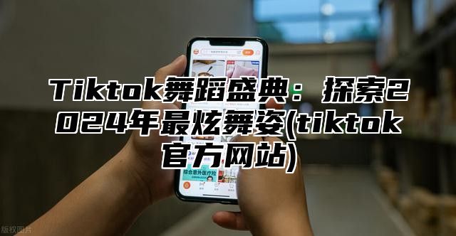 Tiktok舞蹈盛典：探索2024年最炫舞姿(tiktok官方网站)