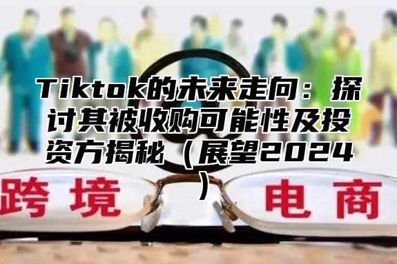 Tiktok的未来走向：探讨其被收购可能性及投资方揭秘（展望2024）