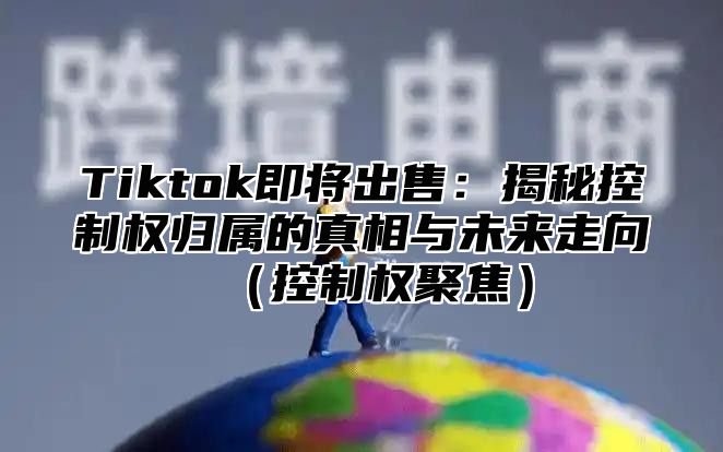 Tiktok即将出售：揭秘控制权归属的真相与未来走向（控制权聚焦）