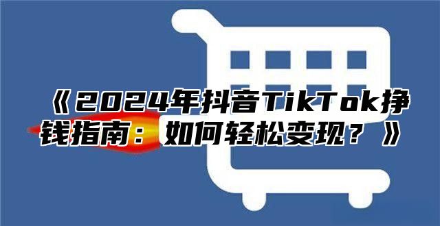 《2024年抖音TikTok挣钱指南：如何轻松变现？》