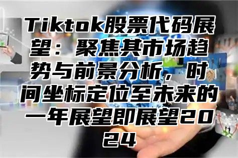 Tiktok股票代码展望：聚焦其市场趋势与前景分析，时间坐标定位至未来的一年展望即展望2024