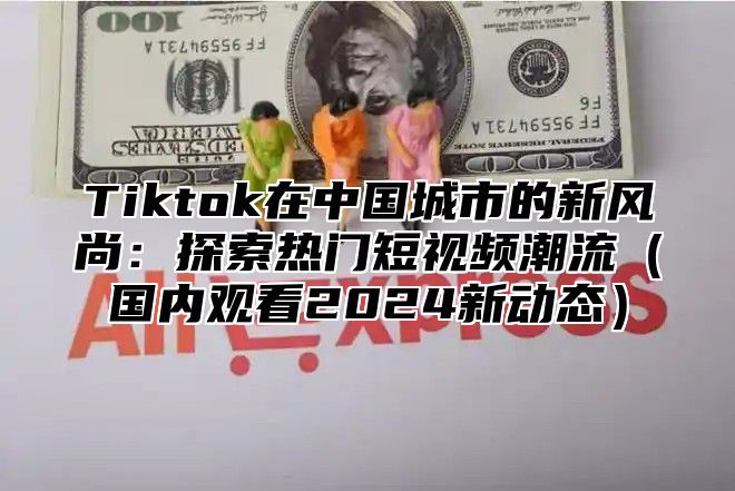 Tiktok在中国城市的新风尚：探索热门短视频潮流（国内观看2024新动态）