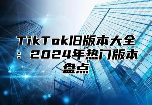 TikTok旧版本大全：2024年热门版本盘点