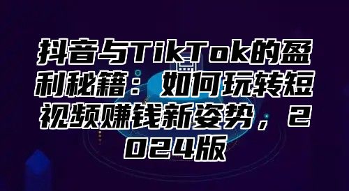 抖音与TikTok的盈利秘籍：如何玩转短视频赚钱新姿势，2024版